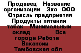 Продавец › Название организации ­ Эхо, ООО › Отрасль предприятия ­ Продукты питания, табак › Минимальный оклад ­ 27 000 - Все города Работа » Вакансии   . Тамбовская обл.,Моршанск г.